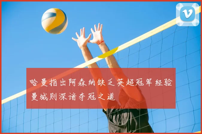 哈曼指出阿森纳缺乏英超冠军经验曼城则深谙夺冠之道