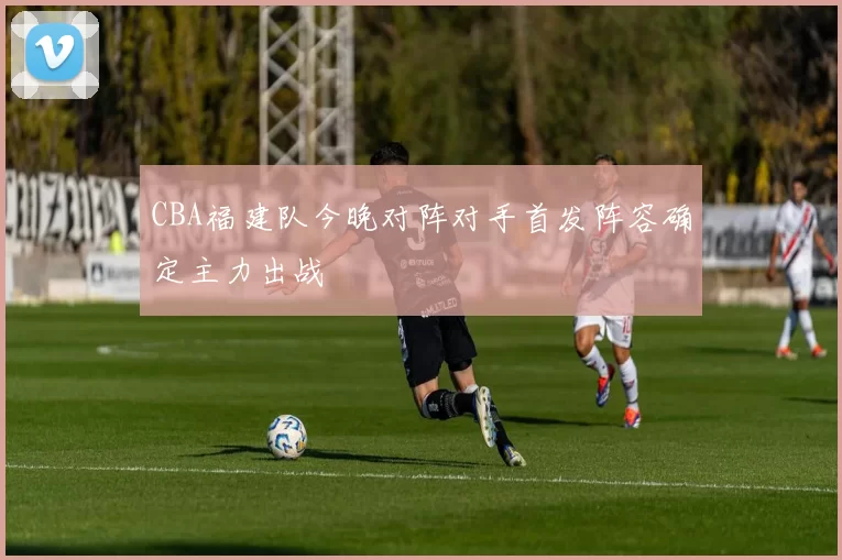 CBA福建队今晚对阵对手首发阵容确定主力出战
