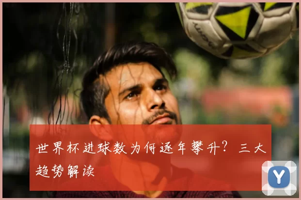 世界杯进球数为何逐年攀升?三大趋势解读