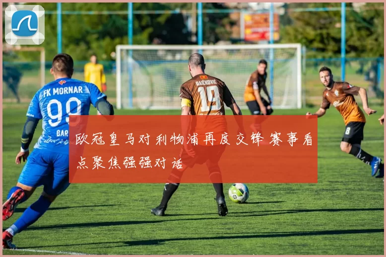 欧冠皇马对利物浦再度交锋 赛事看点聚焦强强对话