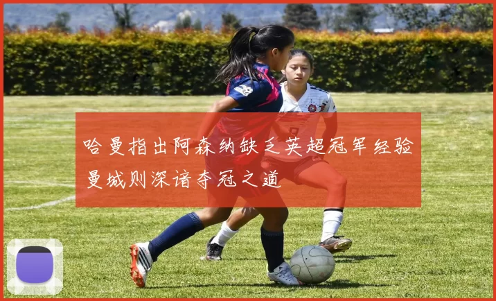 哈曼指出阿森纳缺乏英超冠军经验曼城则深谙夺冠之道