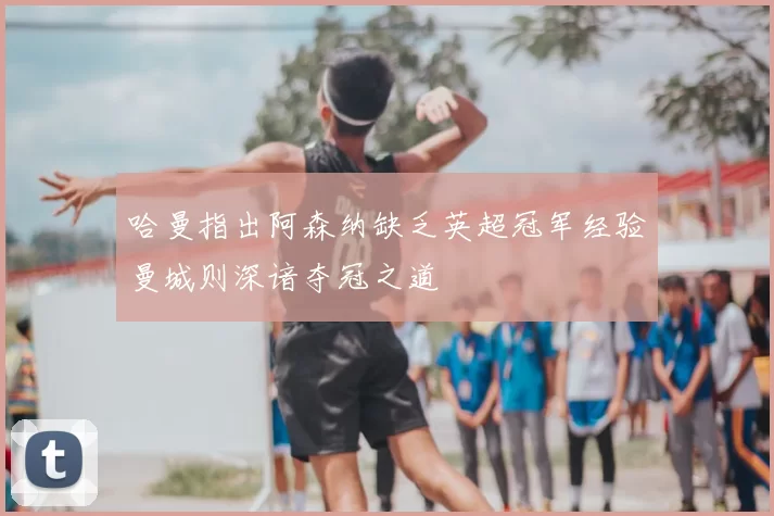哈曼指出阿森纳缺乏英超冠军经验曼城则深谙夺冠之道