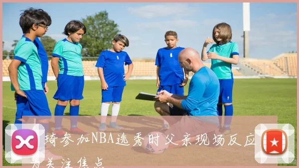 周琦参加NBA选秀时父亲现场反应成为关注焦点