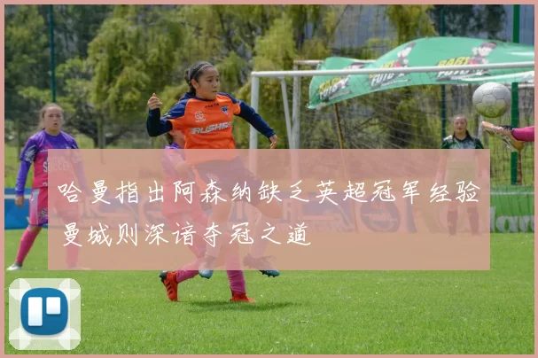 哈曼指出阿森纳缺乏英超冠军经验曼城则深谙夺冠之道