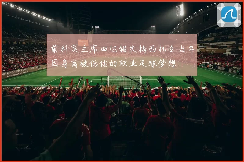 前科莫主席回忆错失梅西机会当年因身高被低估的职业足球梦想