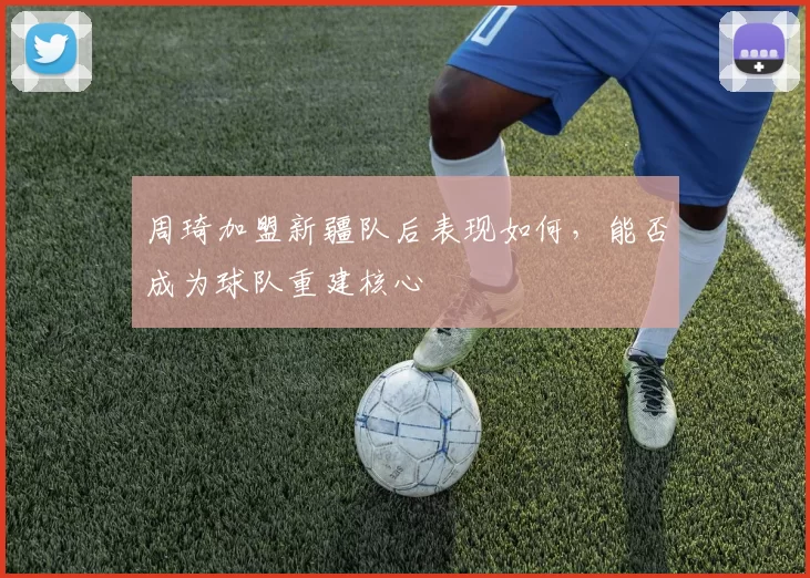 周琦加盟新疆队后表现如何,能否成为球队重建核心