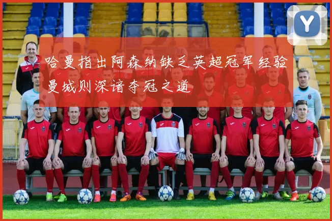 哈曼指出阿森纳缺乏英超冠军经验曼城则深谙夺冠之道