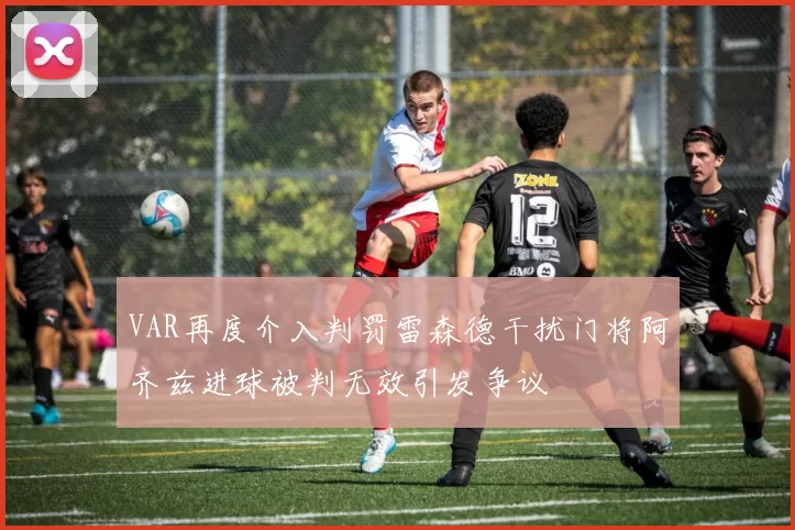 VAR再度介入判罚雷森德干扰门将阿齐兹进球被判无效引发争议