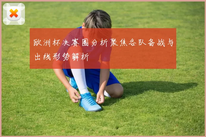 欧洲杯决赛圈分析聚焦各队备战与出线形势解析