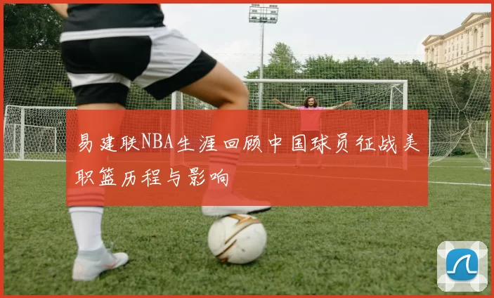 易建联NBA生涯回顾中国球员征战美职篮历程与影响
